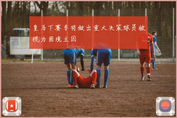 皇马下赛季将做出重大决策球员被视为困境主因