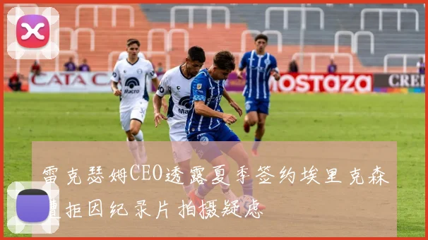 雷克瑟姆CEO透露夏季签约埃里克森遭拒因纪录片拍摄疑虑
