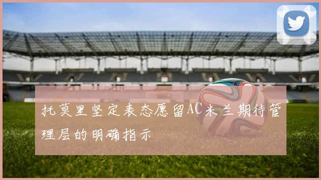 托莫里坚定表态愿留AC米兰期待管理层的明确指示