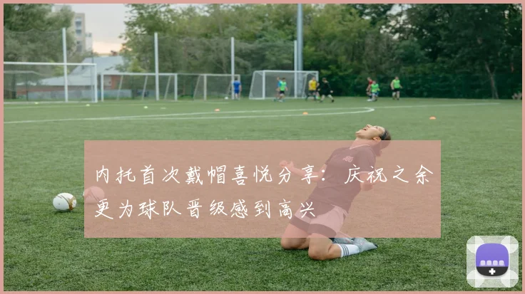 内托首次戴帽喜悦分享：庆祝之余更为球队晋级感到高兴
