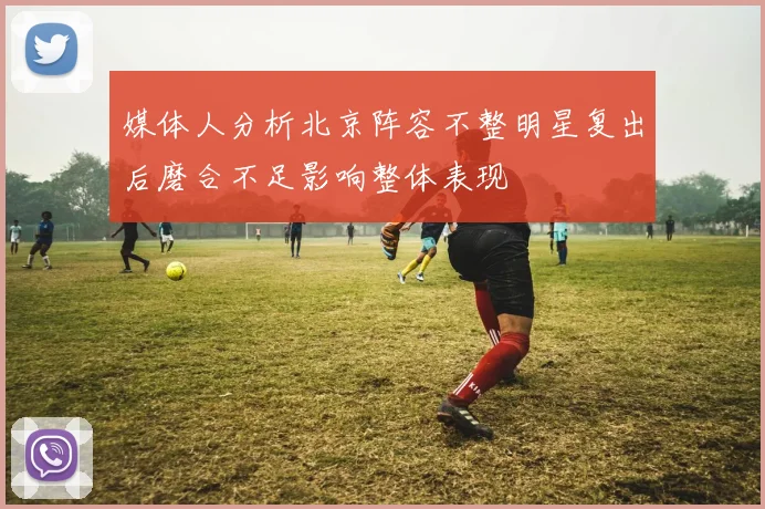 媒体人分析北京阵容不整明星复出后磨合不足影响整体表现