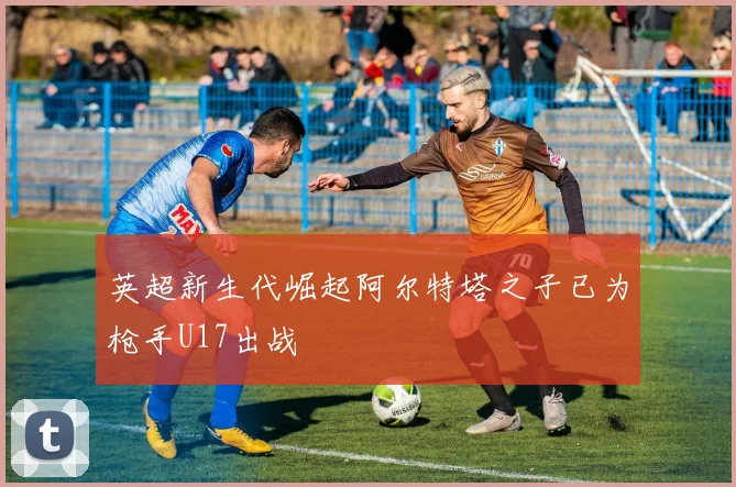 英超新生代崛起阿尔特塔之子已为枪手U17出战