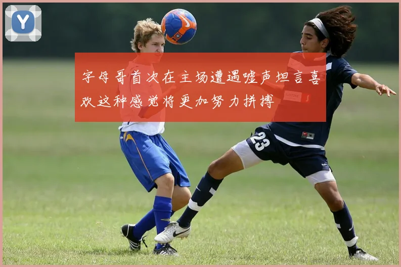 字母哥首次在主场遭遇嘘声坦言喜欢这种感觉将更加努力拼搏