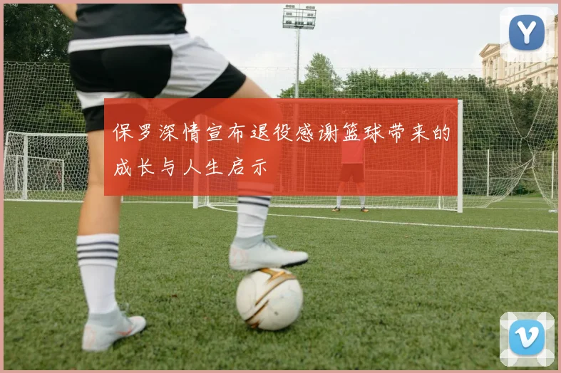 保罗深情宣布退役感谢篮球带来的成长与人生启示