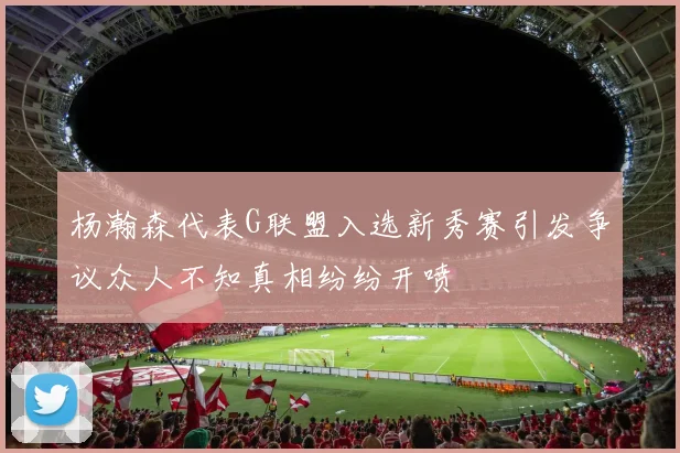 杨瀚森代表G联盟入选新秀赛引发争议众人不知真相纷纷开喷