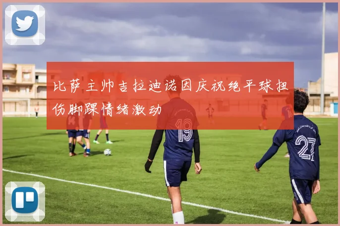 比萨主帅吉拉迪诺因庆祝绝平球扭伤脚踝情绪激动