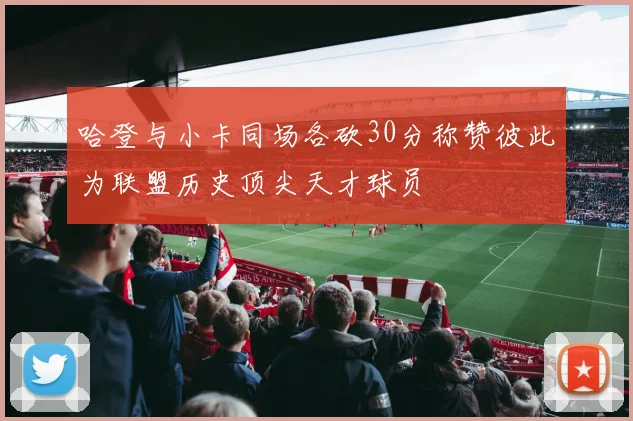 哈登与小卡同场各砍30分称赞彼此为联盟历史顶尖天才球员