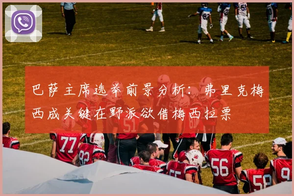 巴萨主席选举前景分析：弗里克梅西成关键在野派欲借梅西拉票
