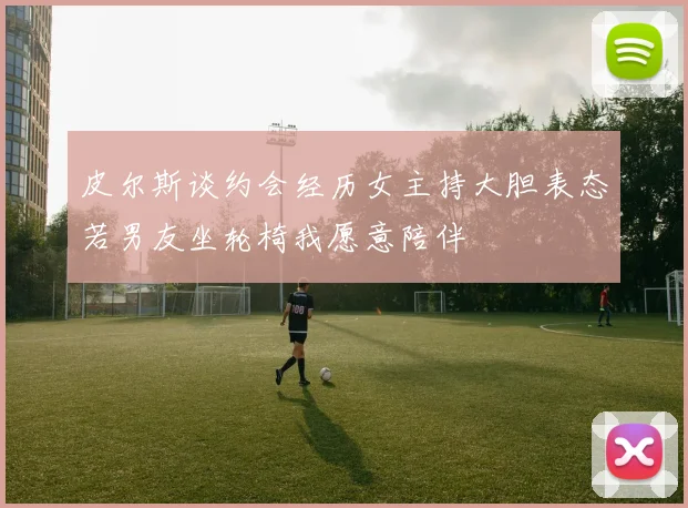 皮尔斯谈约会经历女主持大胆表态若男友坐轮椅我愿意陪伴