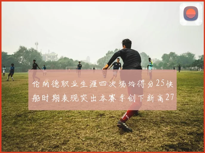伦纳德职业生涯四次场均得分25快船时期表现突出本赛季创下新高279分