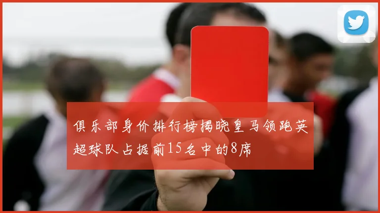 俱乐部身价排行榜揭晓皇马领跑英超球队占据前15名中的8席