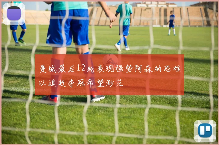 曼城最后12轮表现强势阿森纳恐难以追赶夺冠希望渺茫