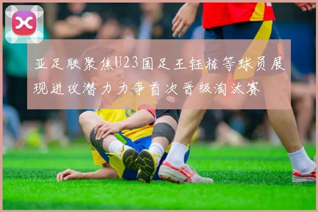 亚足联聚焦U23国足王钰栋等球员展现进攻潜力力争首次晋级淘汰赛