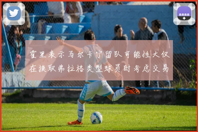 霍里表示马尔卡宁留队可能性大仅在换取弗拉格类型球员时考虑交易