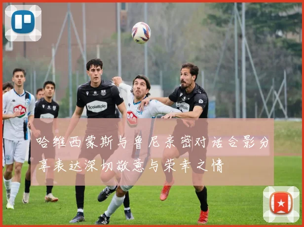 哈维西蒙斯与鲁尼亲密对话合影分享表达深切敬意与荣幸之情