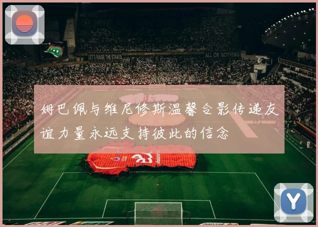 姆巴佩与维尼修斯温馨合影传递友谊力量永远支持彼此的信念