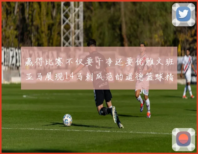赢得比赛不仅要干净还要优雅文班亚马展现14马刺风范的道德篮球精神