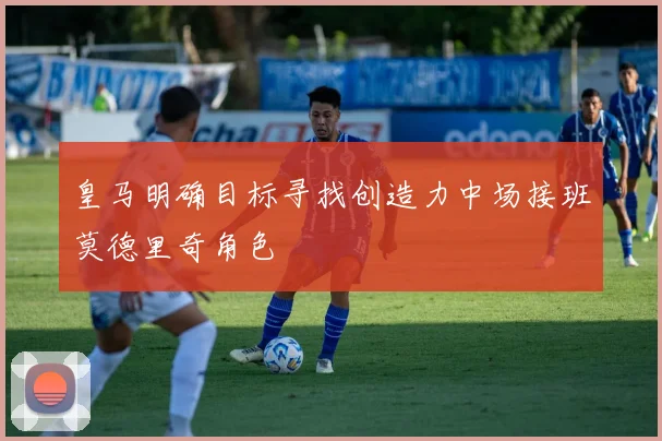皇马明确目标寻找创造力中场接班莫德里奇角色