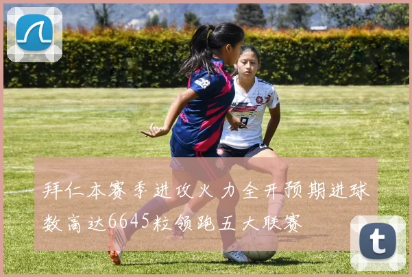 拜仁本赛季进攻火力全开预期进球数高达6645粒领跑五大联赛