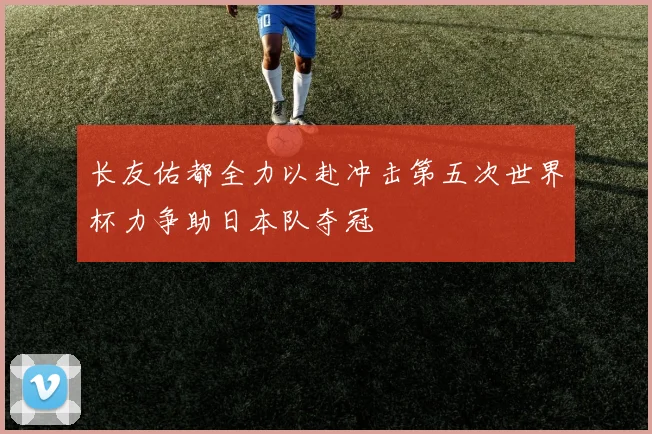 长友佑都全力以赴冲击第五次世界杯力争助日本队夺冠