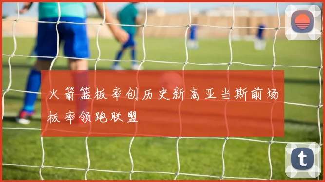 火箭篮板率创历史新高亚当斯前场板率领跑联盟