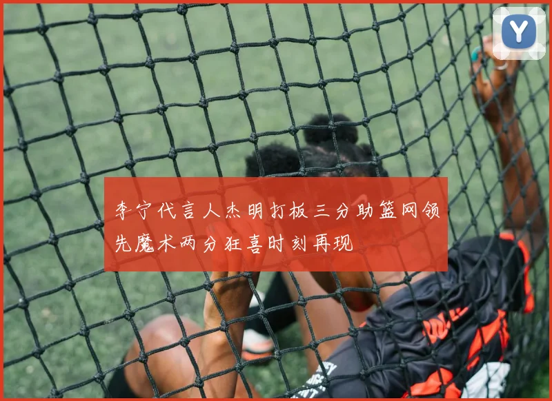 李宁代言人杰明打板三分助篮网领先魔术两分狂喜时刻再现