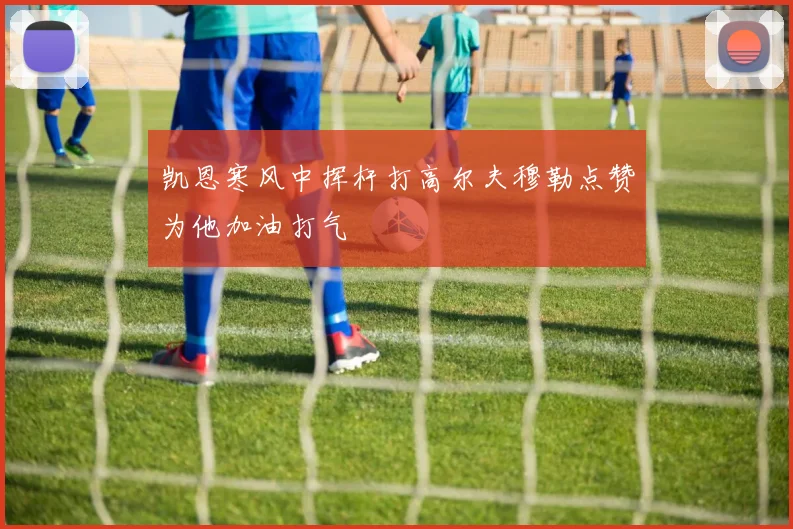 凯恩寒风中挥杆打高尔夫穆勒点赞为他加油打气