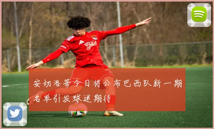 安切洛蒂今日将公布巴西队新一期名单引发球迷期待