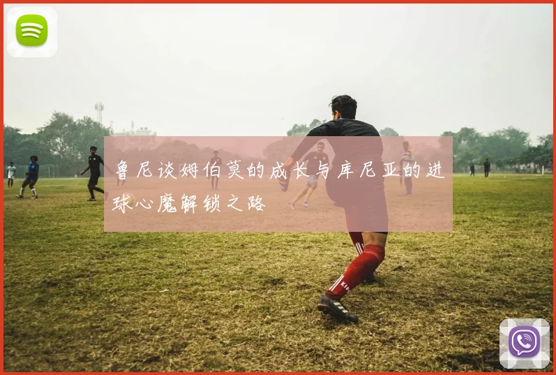 鲁尼谈姆伯莫的成长与库尼亚的进球心魔解锁之路