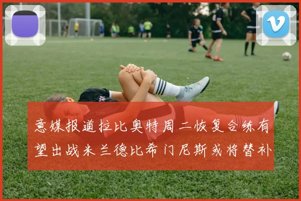 意媒报道拉比奥特周二恢复合练有望出战米兰德比希门尼斯或将替补待命