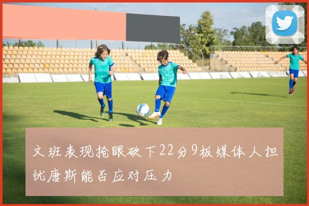 文班表现抢眼砍下22分9板媒体人担忧唐斯能否应对压力