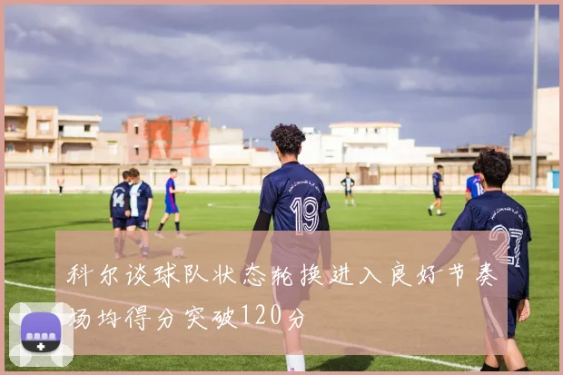 科尔谈球队状态轮换进入良好节奏场均得分突破120分