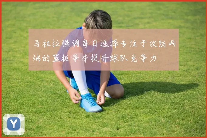 马祖拉强调每日选择专注于攻防两端的篮板争夺提升球队竞争力