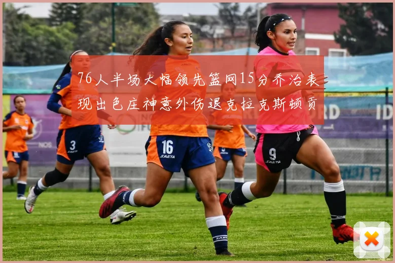 76人半场大幅领先篮网15分乔治表现出色庄神意外伤退克拉克斯顿贡献12分