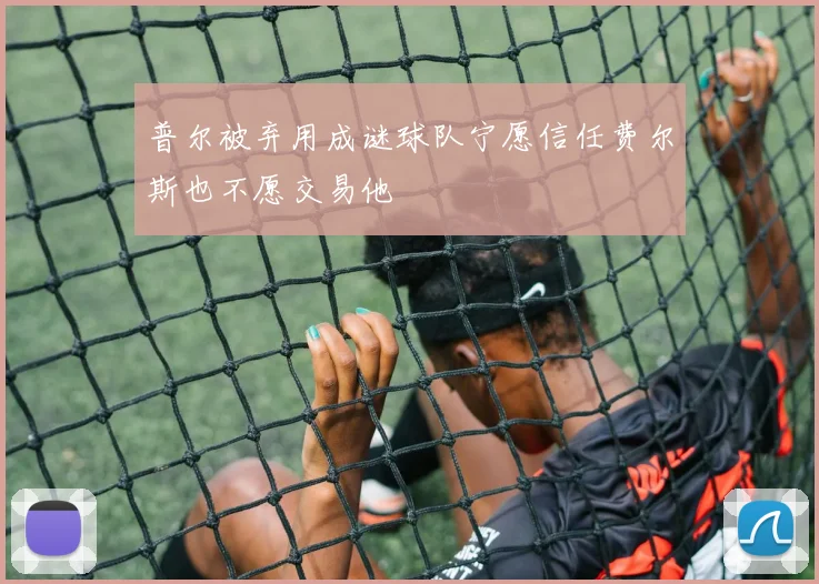 普尔被弃用成谜球队宁愿信任费尔斯也不愿交易他