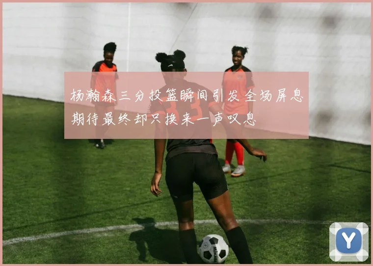 杨瀚森三分投篮瞬间引发全场屏息期待最终却只换来一声叹息