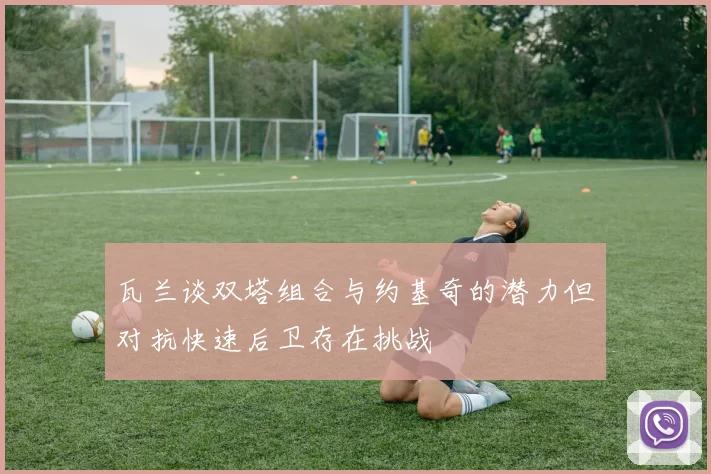 瓦兰谈双塔组合与约基奇的潜力但对抗快速后卫存在挑战