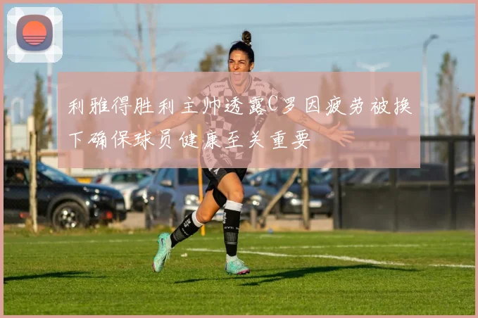 利雅得胜利主帅透露C罗因疲劳被换下确保球员健康至关重要