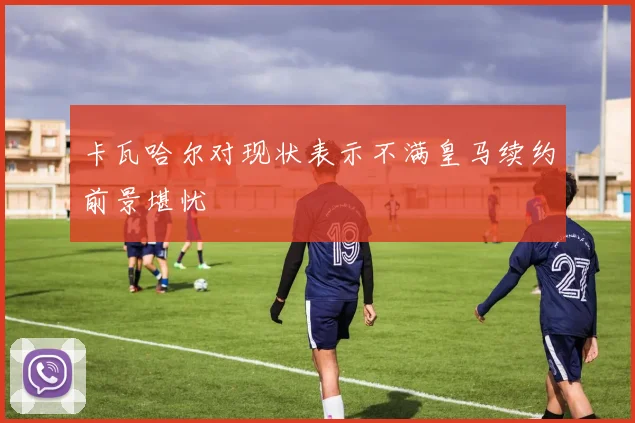 卡瓦哈尔对现状表示不满皇马续约前景堪忧