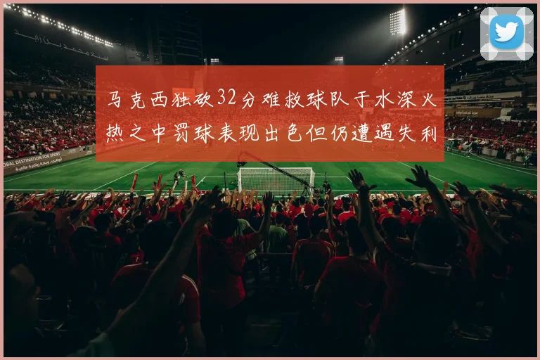 马克西独砍32分难救球队于水深火热之中罚球表现出色但仍遭遇失利