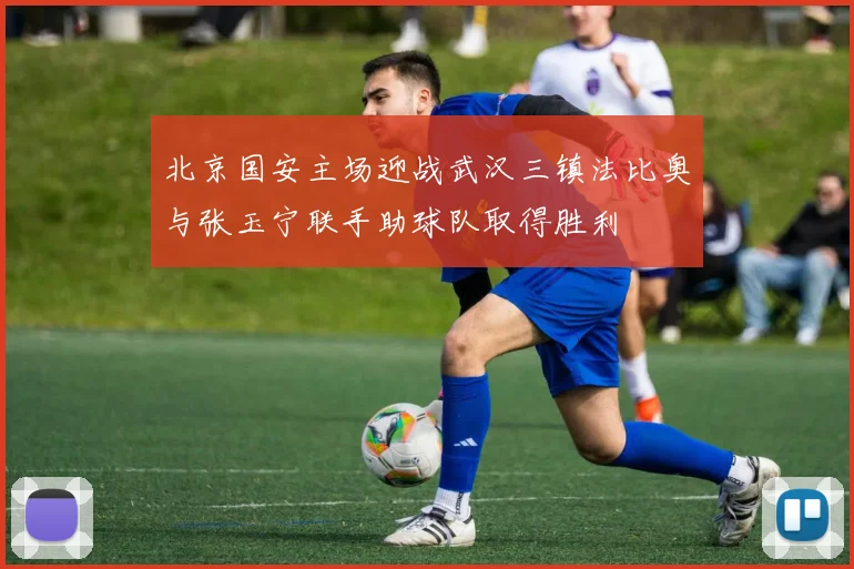 北京国安主场迎战武汉三镇法比奥与张玉宁联手助球队取得胜利