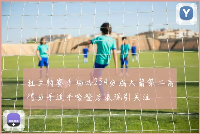 杜兰特赛季场均254分成火箭第二高得分手追平哈登后表现引关注