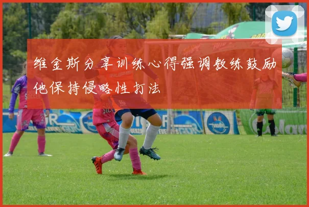 维金斯分享训练心得强调教练鼓励他保持侵略性打法