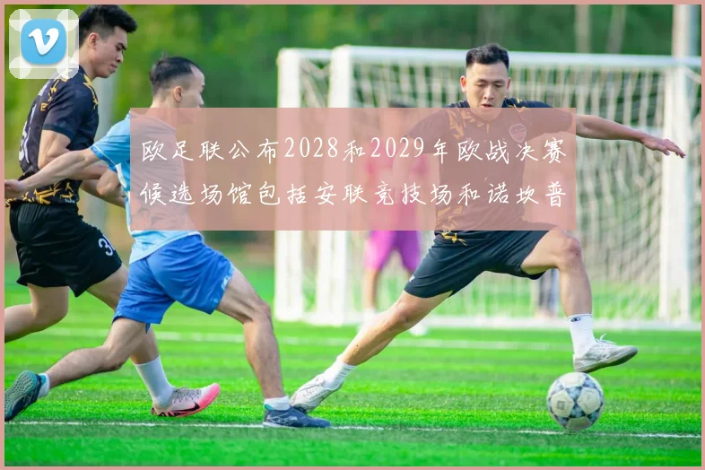 欧足联公布2028和2029年欧战决赛候选场馆包括安联竞技场和诺坎普