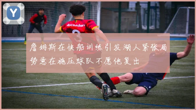 詹姆斯在快船训练引发湖人紧张局势意在施压球队不愿他复出