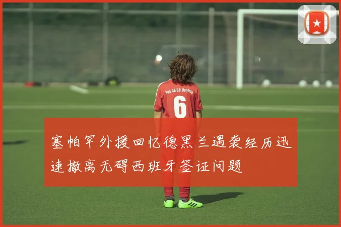 塞帕罕外援回忆德黑兰遇袭经历迅速撤离无碍西班牙签证问题