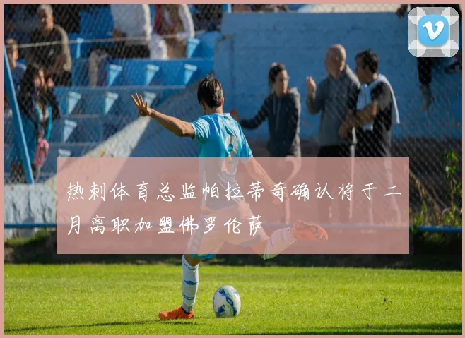 热刺体育总监帕拉蒂奇确认将于二月离职加盟佛罗伦萨