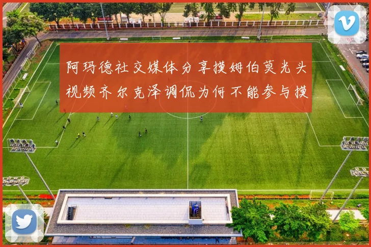 阿玛德社交媒体分享摸姆伯莫光头视频齐尔克泽调侃为何不能参与摸头活动