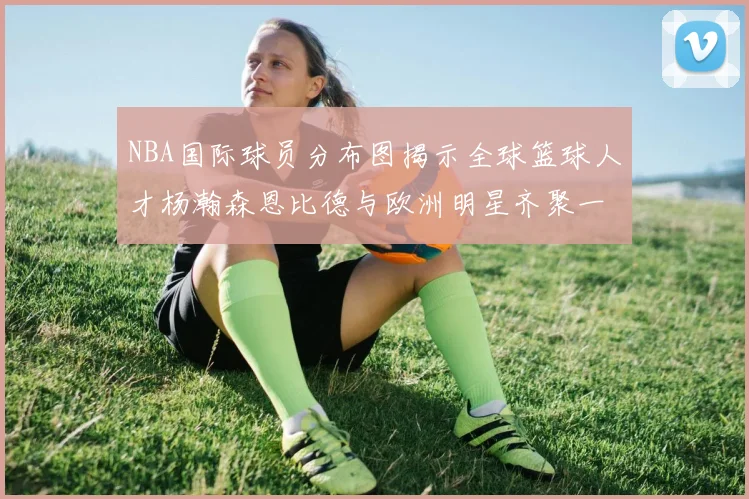 NBA国际球员分布图揭示全球篮球人才杨瀚森恩比德与欧洲明星齐聚一堂